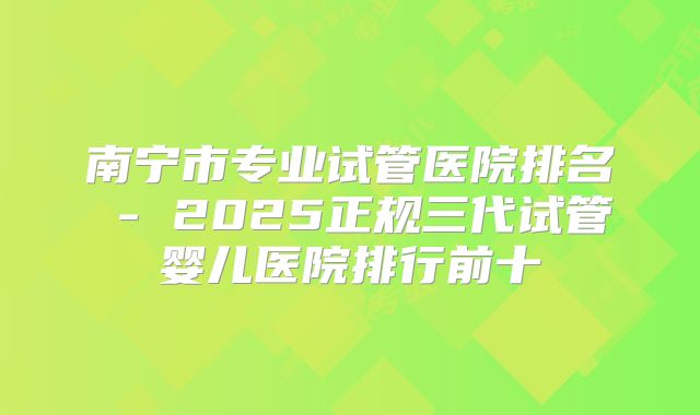 南宁市专业试管医院排名 - 2025正规三代试管婴儿医院排行前十