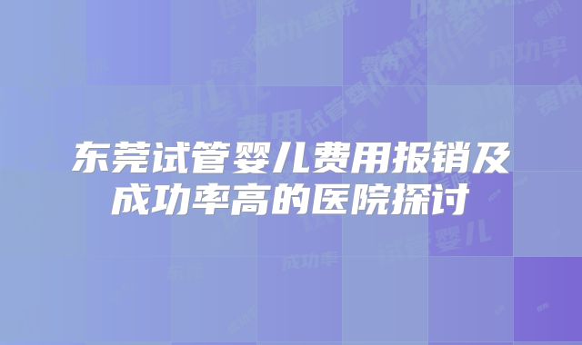 东莞试管婴儿费用报销及成功率高的医院探讨