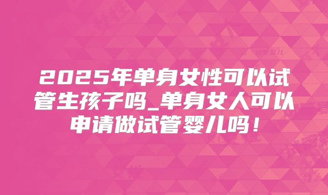 2025年单身女性可以试管生孩子吗_单身女人可以申请做试管婴儿吗！