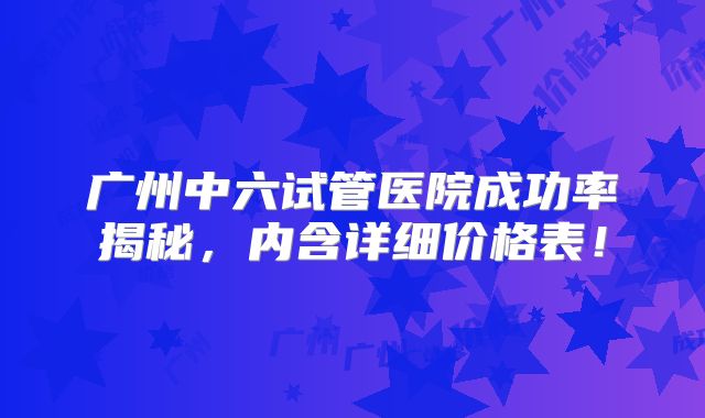 广州中六试管医院成功率揭秘，内含详细价格表！
