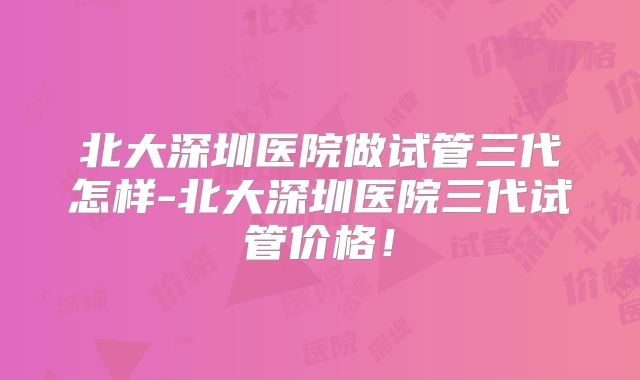 北大深圳医院做试管三代怎样-北大深圳医院三代试管价格!