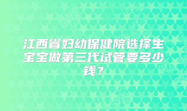 江西省妇幼保健院选择生宝宝做第三代试管要多少钱？