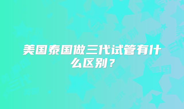 美国泰国做三代试管有什么区别？