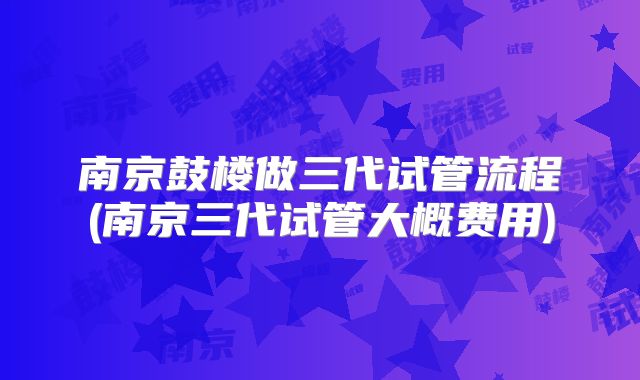 南京鼓楼做三代试管流程(南京三代试管大概费用)