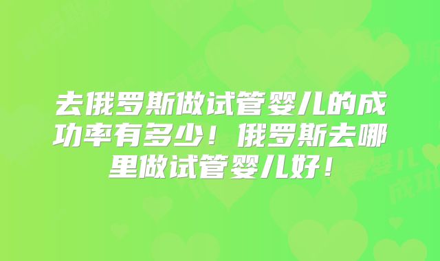 去俄罗斯做试管婴儿的成功率有多少！俄罗斯去哪里做试管婴儿好！