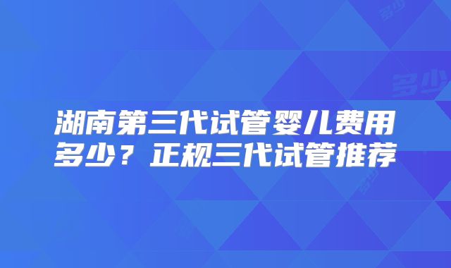 湖南第三代试管婴儿费用多少？正规三代试管推荐