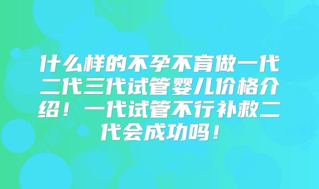 什么样的不孕不育做一代二代三代试管婴儿价格介绍！一代试管不行补救二代会成功吗！