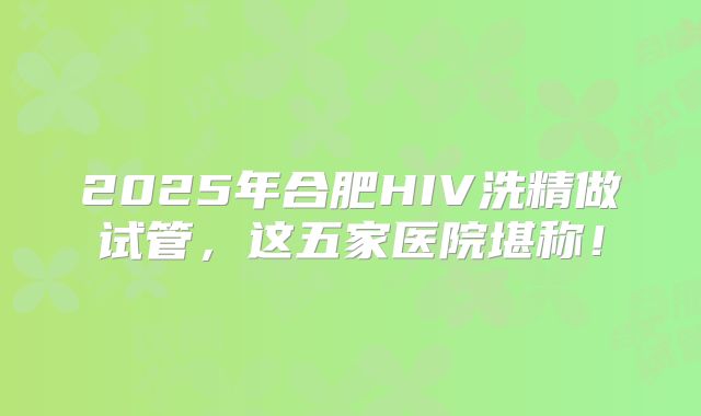 2025年合肥HIV洗精做试管，这五家医院堪称！