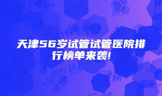天津56岁试管试管医院排行榜单来袭!