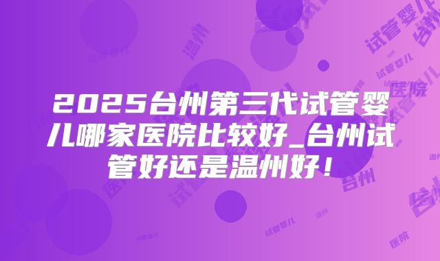 2025台州第三代试管婴儿哪家医院比较好_台州试管好还是温州好！