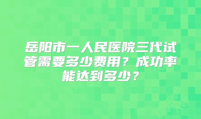 岳阳市一人民医院三代试管需要多少费用？成功率能达到多少？
