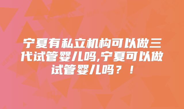 宁夏有私立机构可以做三代试管婴儿吗,宁夏可以做试管婴儿吗？！