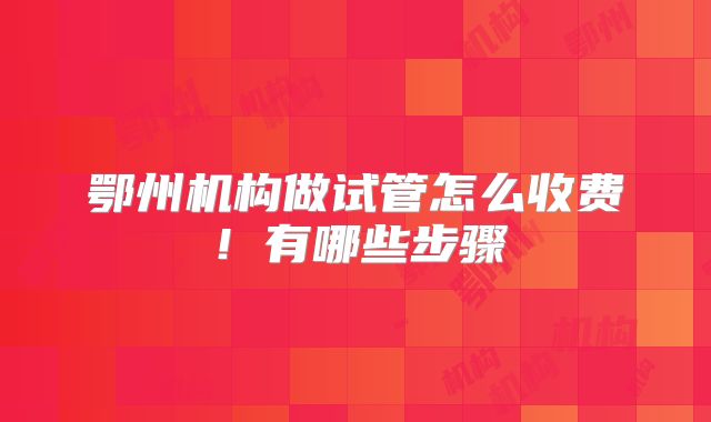 鄂州机构做试管怎么收费！有哪些步骤