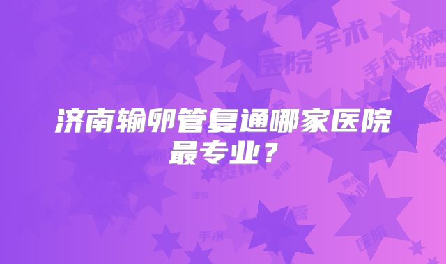 济南输卵管复通哪家医院最专业？