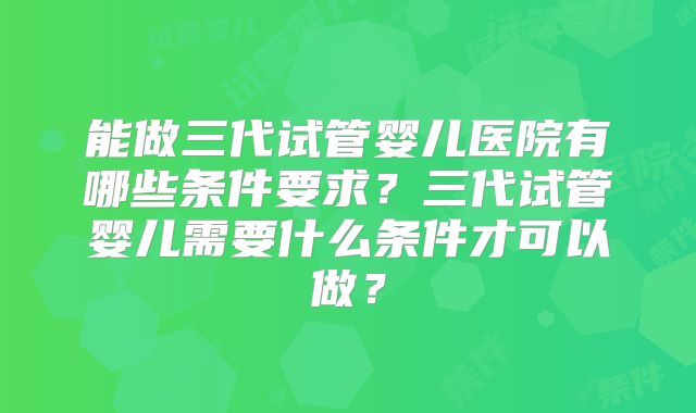 能做三代试管婴儿医院有哪些条件要求？三代试管婴儿需要什么条件才可以做？