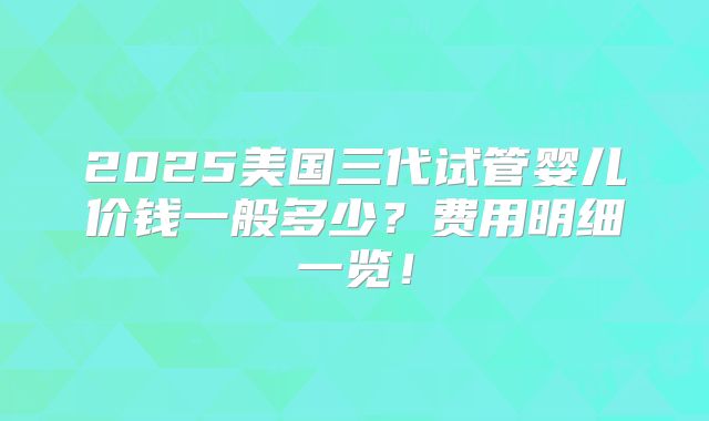 2025美国三代试管婴儿价钱一般多少?费用明细一览!