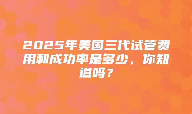 2025年美国三代试管费用和成功率是多少，你知道吗？