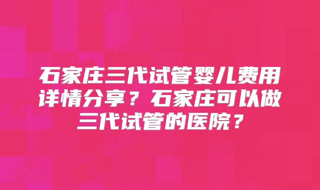 石家庄三代试管婴儿费用详情分享？石家庄可以做三代试管的医院？