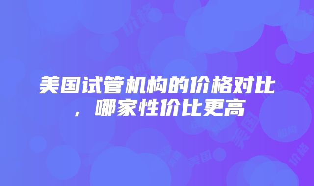美国试管机构的价格对比，哪家性价比更高