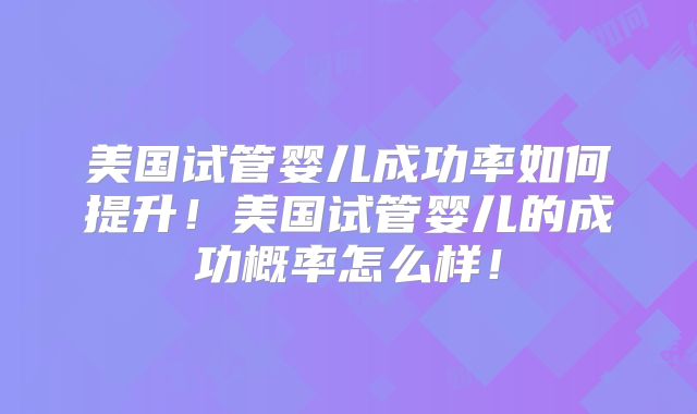 美国试管婴儿成功率如何提升！美国试管婴儿的成功概率怎么样！