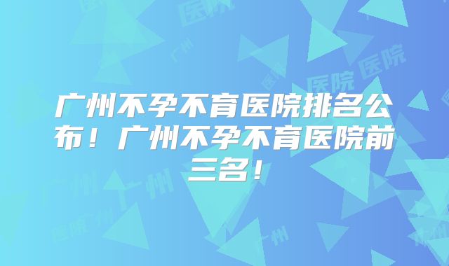 广州不孕不育医院排名公布！广州不孕不育医院前三名！