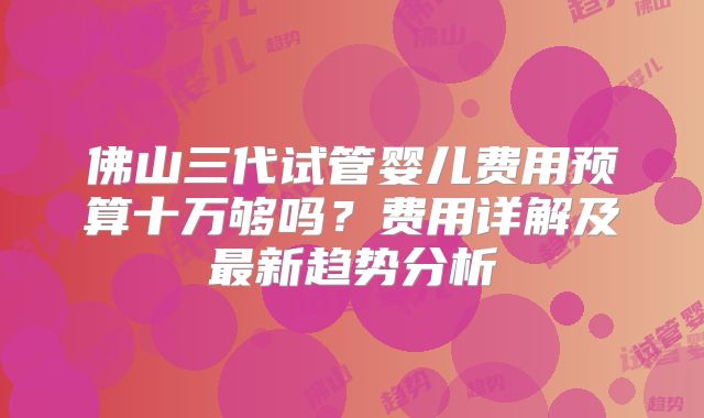 佛山三代试管婴儿费用预算十万够吗？费用详解及最新趋势分析