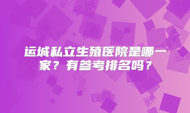 运城私立生殖医院是哪一家？有参考排名吗？