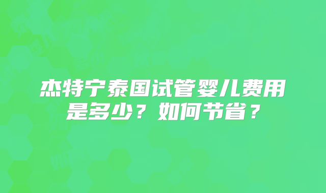 杰特宁泰国试管婴儿费用是多少？如何节省？