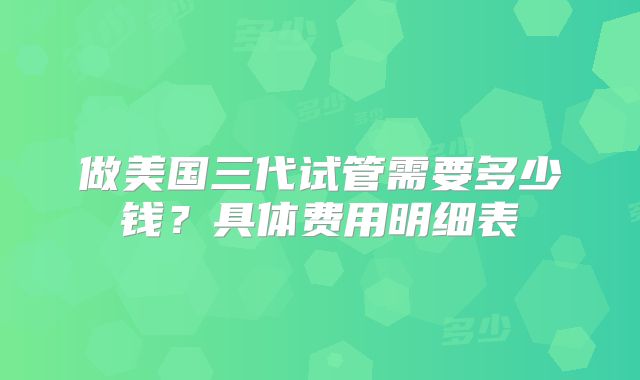 做美国三代试管需要多少钱？具体费用明细表