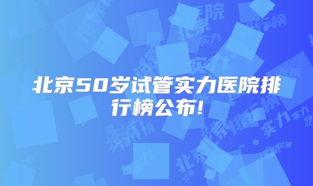 北京50岁试管实力医院排行榜公布!