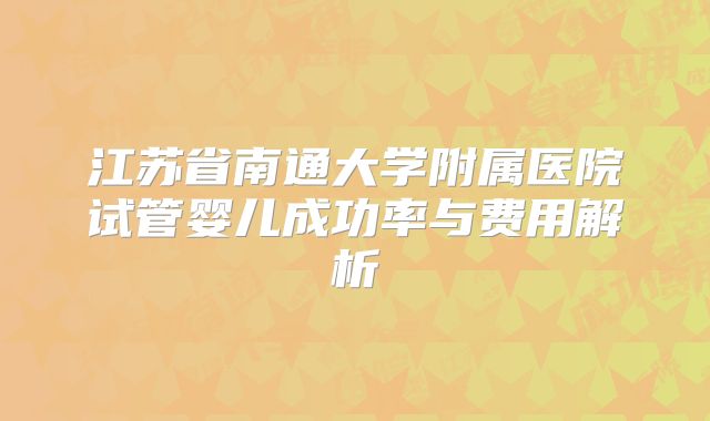 江苏省南通大学附属医院试管婴儿成功率与费用解析