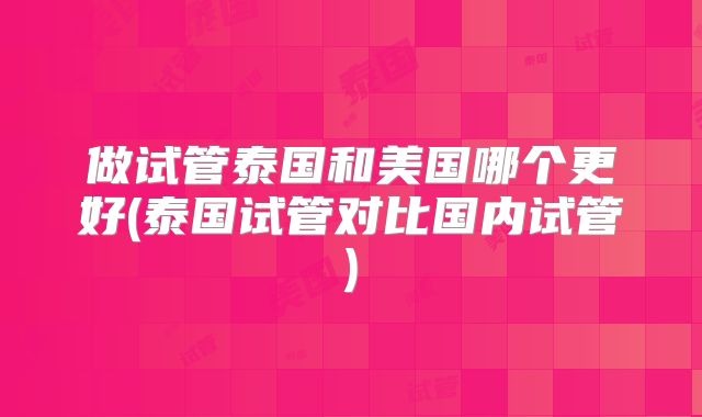 做试管泰国和美国哪个更好(泰国试管对比国内试管)