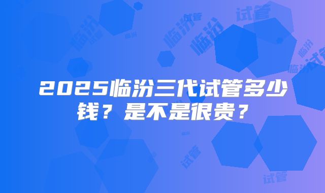 2025临汾三代试管多少钱？是不是很贵？