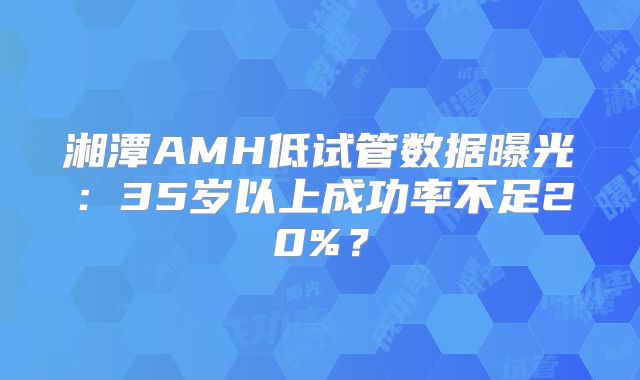 湘潭AMH低试管数据曝光:35岁以上成功率不足20%?