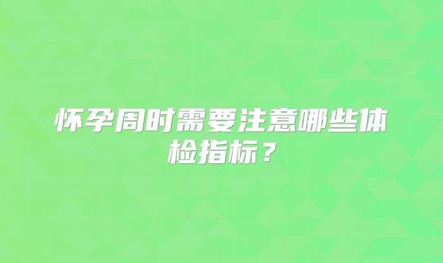 怀孕周时需要注意哪些体检指标？