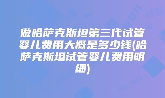 做哈萨克斯坦第三代试管婴儿费用大概是多少钱(哈萨克斯坦试管婴儿费用明细)