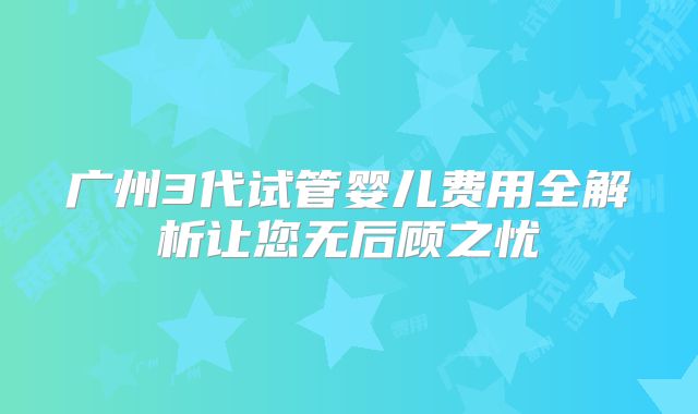 广州3代试管婴儿费用全解析让您无后顾之忧