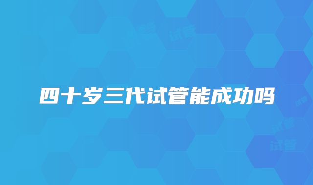 四十岁三代试管能成功吗