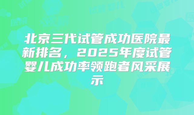 北京三代试管成功医院最新排名,2025年度试管婴儿成功率领跑者风采展示