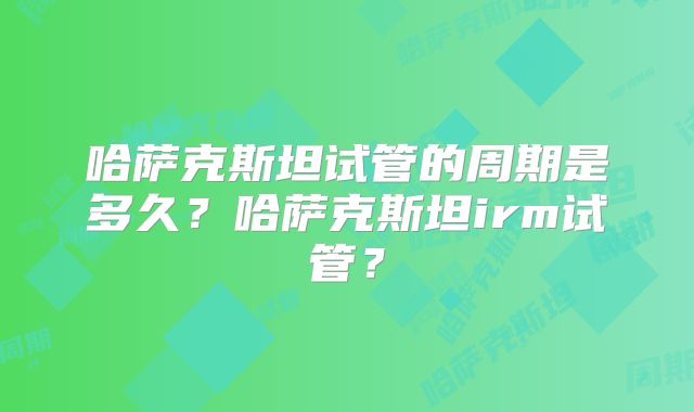 哈萨克斯坦试管的周期是多久?哈萨克斯坦irm试管?