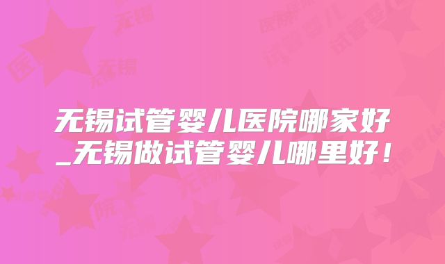 无锡试管婴儿医院哪家好_无锡做试管婴儿哪里好！