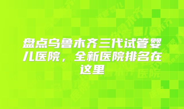 盘点乌鲁木齐三代试管婴儿医院，全新医院排名在这里