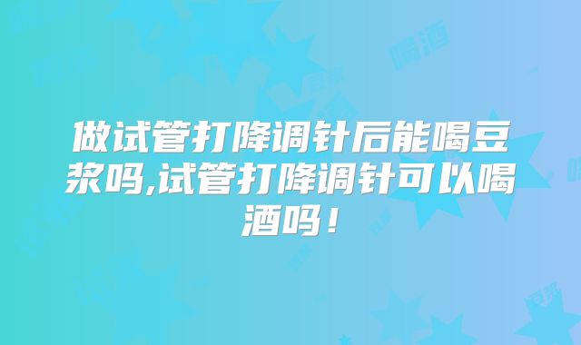 做试管打降调针后能喝豆浆吗,试管打降调针可以喝酒吗！