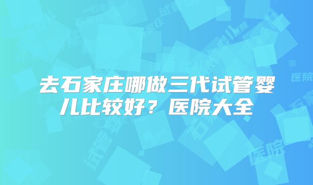 去石家庄哪做三代试管婴儿比较好?医院大全