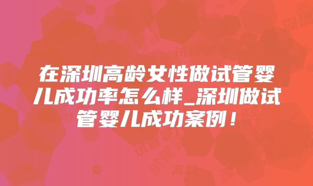 在深圳高龄女性做试管婴儿成功率怎么样_深圳做试管婴儿成功案例！