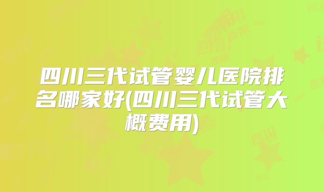 四川三代试管婴儿医院排名哪家好(四川三代试管大概费用)