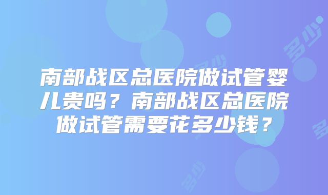 南部战区总医院做试管婴儿贵吗？南部战区总医院做试管需要花多少钱？