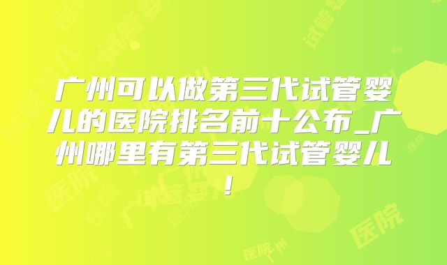 广州可以做第三代试管婴儿的医院排名前十公布_广州哪里有第三代试管婴儿！