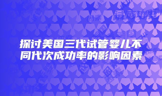 探讨美国三代试管婴儿不同代次成功率的影响因素