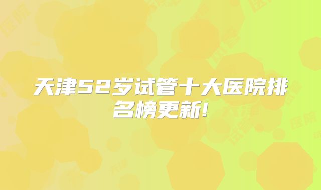 天津52岁试管十大医院排名榜更新!